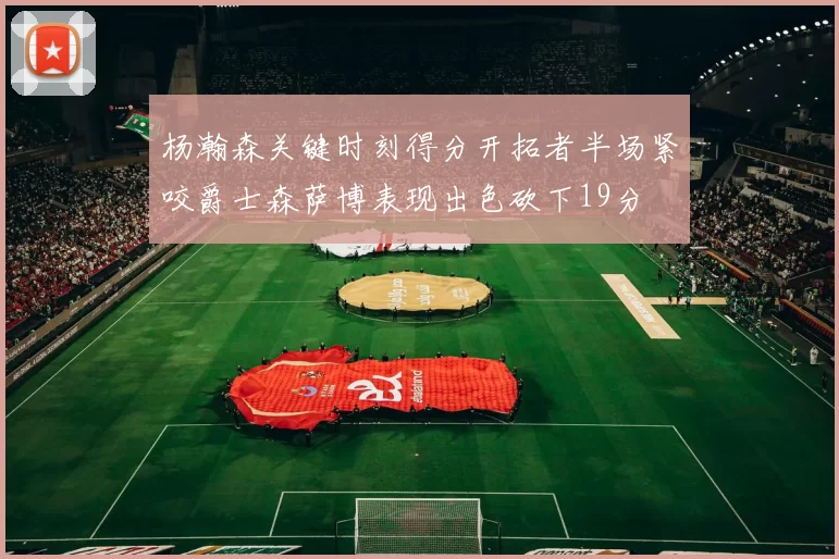 杨瀚森关键时刻得分开拓者半场紧咬爵士森萨博表现出色砍下19分