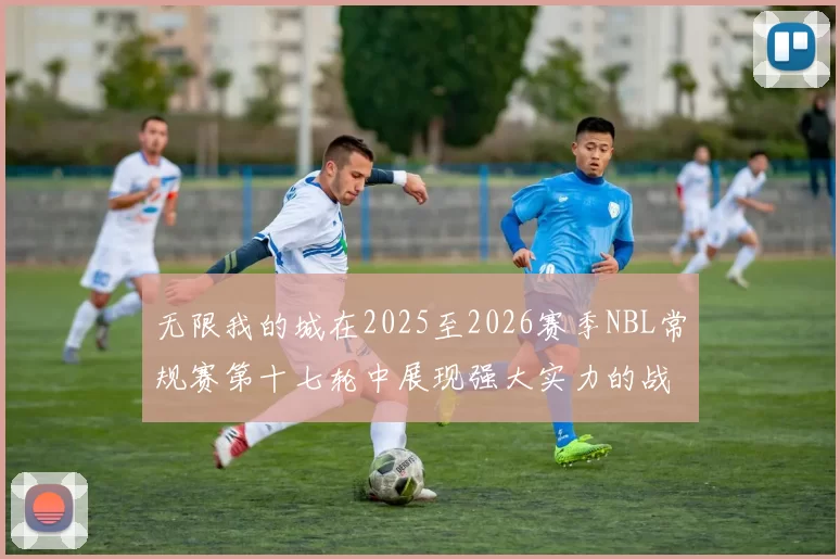 无限我的城在2025至2026赛季NBL常规赛第十七轮中展现强大实力的战报