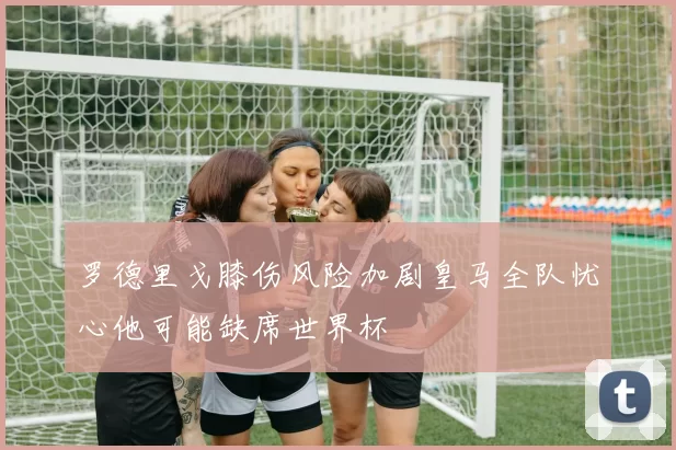 罗德里戈膝伤风险加剧皇马全队忧心他可能缺席世界杯