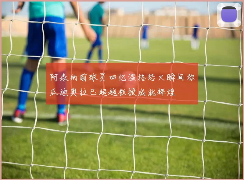 阿森纳前球员回忆温格怒火瞬间称瓜迪奥拉已超越教授成就辉煌