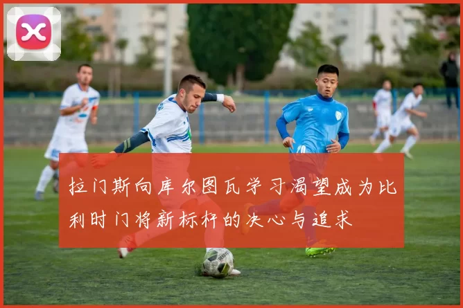 拉门斯向库尔图瓦学习渴望成为比利时门将新标杆的决心与追求