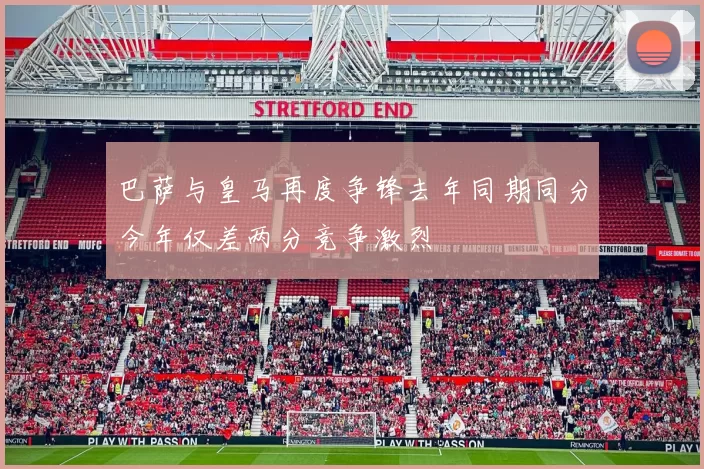 巴萨与皇马再度争锋去年同期同分今年仅差两分竞争激烈