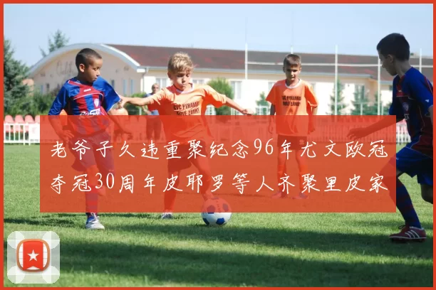 老爷子久违重聚纪念96年尤文欧冠夺冠30周年皮耶罗等人齐聚里皮家