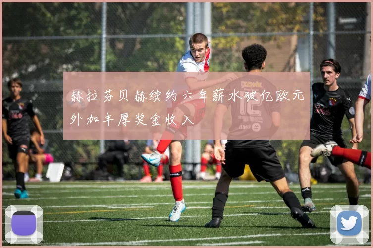赫拉芬贝赫续约六年薪水破亿欧元外加丰厚奖金收入