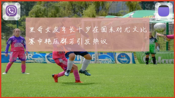 里奇女友年长十岁在国米对尤文比赛中艳压群芳引发热议