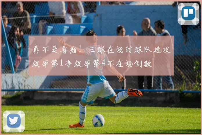 真不是毒瘤！三球在场时球队进攻效率第1净效率第4不在场倒数