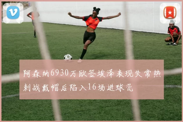 阿森纳6930万欧签埃泽表现失常热刺战戴帽后陷入16场进球荒