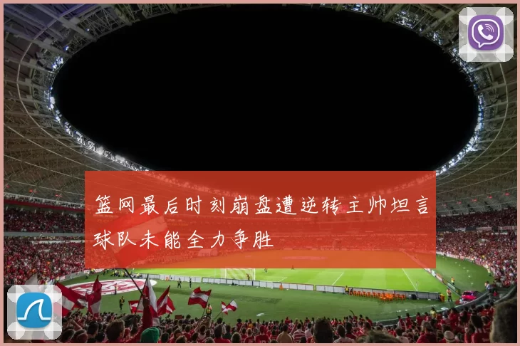 篮网最后时刻崩盘遭逆转主帅坦言球队未能全力争胜