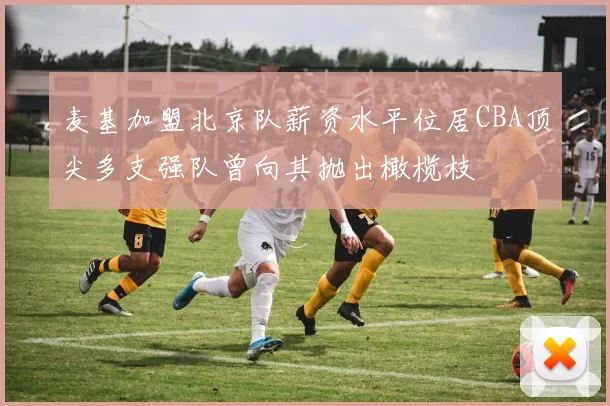 麦基加盟北京队薪资水平位居CBA顶尖多支强队曾向其抛出橄榄枝