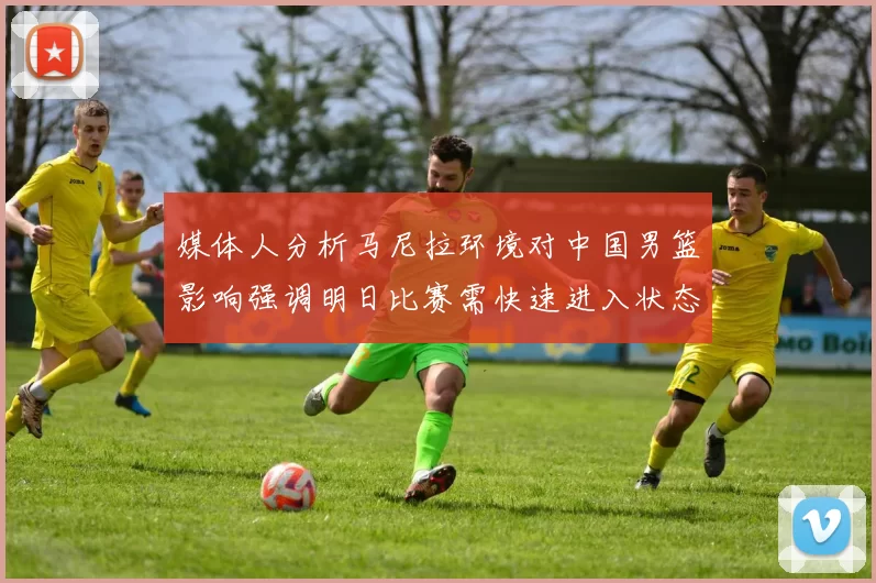 媒体人分析马尼拉环境对中国男篮影响强调明日比赛需快速进入状态
