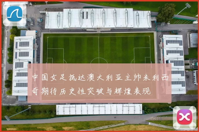 中国女足抵达澳大利亚主帅米利西奇期待历史性突破与辉煌表现