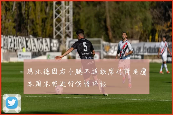 恩比德因右小腿不适缺席对阵老鹰本周末将进行伤情评估